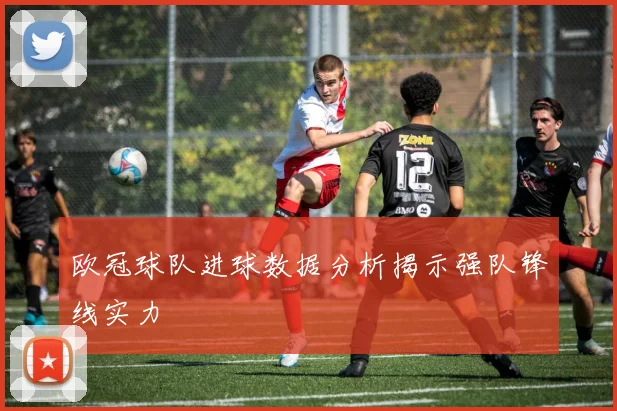 欧冠球队进球数据分析揭示强队锋线实力