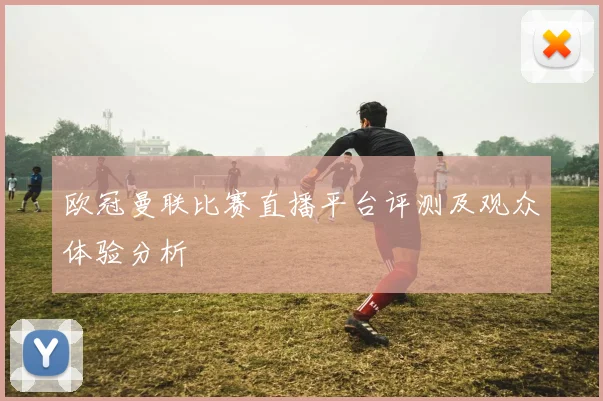 欧冠曼联比赛直播平台评测及观众体验分析